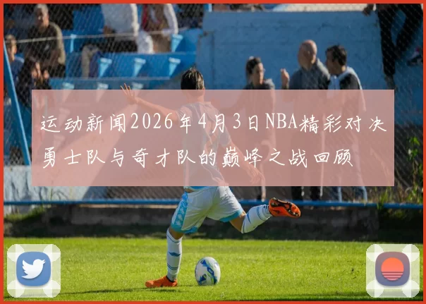 运动新闻2026年4月3日NBA精彩对决勇士队与奇才队的巅峰之战回顾