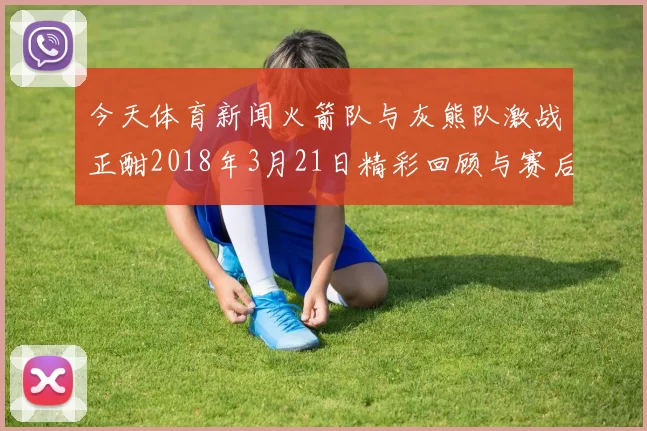 今天体育新闻火箭队与灰熊队激战正酣2018年3月21日精彩回顾与赛后分析