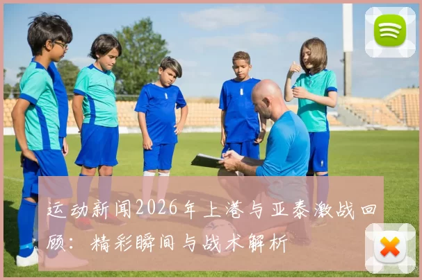 运动新闻2026年上港与亚泰激战回顾：精彩瞬间与战术解析