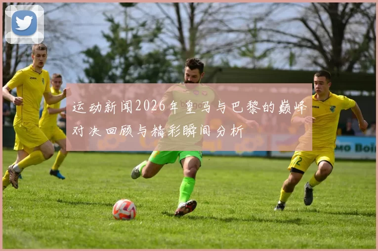运动新闻2026年皇马与巴黎的巅峰对决回顾与精彩瞬间分析