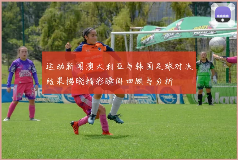 运动新闻澳大利亚与韩国足球对决结果揭晓精彩瞬间回顾与分析