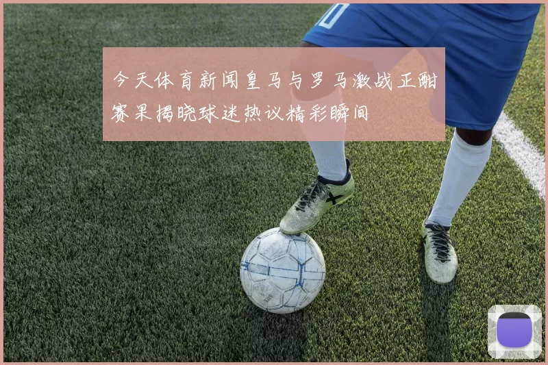 今天体育新闻皇马与罗马激战正酣赛果揭晓球迷热议精彩瞬间